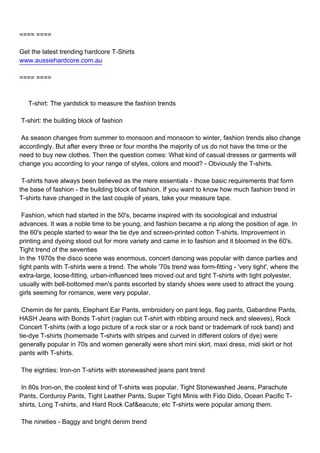 ==== ====

Get the latest trending hardcore T-Shirts
www.aussiehardcore.com.au

==== ====



T-shirt: The yardstick to measure the fashion trends

T-shirt: the building block of fashion

As season changes from summer to monsoon and monsoon to winter, fashion trends also change
accordingly. But after every three or four months the majority of us do not have the time or the
need to buy new clothes. Then the question comes: What kind of casual dresses or garments will
change you according to your range of styles, colors and mood? - Obviously the T-shirts.

T-shirts have always been believed as the mere essentials - those basic requirements that form
the base of fashion - the building block of fashion. If you want to know how much fashion trend in
T-shirts have changed in the last couple of years, take your measure tape.

Fashion, which had started in the 50's, became inspired with its sociological and industrial
advances. It was a noble time to be young, and fashion became a rip along the position of age. In
the 60's people started to wear the tie dye and screen-printed cotton T-shirts. Improvement in
printing and dyeing stood out for more variety and came in to fashion and it bloomed in the 60's.
Tight trend of the seventies
In the 1970s the disco scene was enormous, concert dancing was popular with dance parties and
tight pants with T-shirts were a trend. The whole '70s trend was form-fitting - 'very tight', where the
extra-large, loose-fitting, urban-influenced tees moved out and tight T-shirts with tight polyester,
usually with bell-bottomed men's pants escorted by standy shoes were used to attract the young
girls seeming for romance, were very popular.

Chemin de fer pants, Elephant Ear Pants, embroidery on pant legs, flag pants, Gabardine Pants,
HASH Jeans with Bonds T-shirt (raglan cut T-shirt with ribbing around neck and sleeves), Rock
Concert T-shirts (with a logo picture of a rock star or a rock band or trademark of rock band) and
tie-dye T-shirts (homemade T-shirts with stripes and curved in different colors of dye) were
generally popular in 70s and women generally were short mini skirt, maxi dress, midi skirt or hot
pants with T-shirts.

The eighties: Iron-on T-shirts with stonewashed jeans pant trend

In 80s Iron-on, the coolest kind of T-shirts was popular. Tight Stonewashed Jeans, Parachute
Pants, Corduroy Pants, Tight Leather Pants, Super Tight Minis with Fido Dido, Ocean Pacific T-
shirts, Long T-shirts, and Hard Rock Caf&eacute; etc T-shirts were popular among them.

The nineties - Baggy and bright denim trend
 