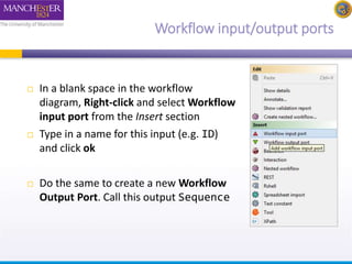 Workflow input/output ports 
 In a blank space in the workflow 
diagram, Right-click and select Workflow 
input port from the Insert section 
 Type in a name for this input (e.g. ID) 
and click ok 
 Do the same to create a new Workflow 
Output Port. Call this output Sequence 
 