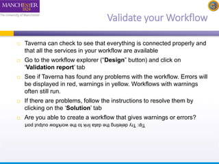 Validate your Workflow 
 Taverna can check to see that everything is connected properly and 
that all the services in your workflow are available 
 Go to the workflow explorer (“Design” button) and click on 
‘Validation report’ tab 
 See if Taverna has found any problems with the workflow. Errors will 
be displayed in red, warnings in yellow. Workflows with warnings 
often still run. 
 If there are problems, follow the instructions to resolve them by 
clicking on the ‘Solution’ tab 
 Are you able to create a workflow that gives warnings or errors? 
Tip: Try deleting the data link to the workflow output port 
