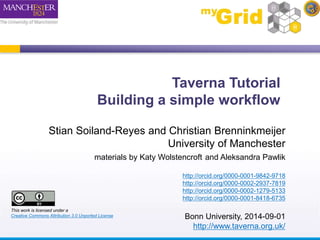 Taverna Tutorial 
Building a simple workflow 
Stian Soiland-Reyes and Christian Brenninkmeijer 
University of Manchester 
materials by Katy Wolstencroft and Aleksandra Pawlik 
http://orcid.org/0000-0001-9842-9718 
http://orcid.org/0000-0002-2937-7819 
http://orcid.org/0000-0002-1279-5133 
http://orcid.org/0000-0001-8418-6735 
Bonn University, 2014-09-01 
http://www.taverna.org.uk/ 
This work is licensed under a 
Creative Commons Attribution 3.0 Unported License 
 