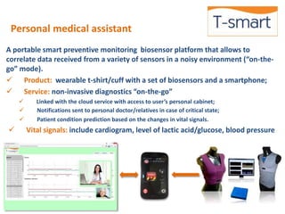 Personal medical assistant 
A portable smart preventive monitoring biosensor platform that allows to 
correlate data received from a variety of sensors in a noisy environment (“on-the-go” 
mode). 
 Product: wearable t-shirt/cuff with a set of biosensors and a smartphone; 
 Service: non-invasive diagnostics “on-the-go” 
 Linked with the cloud service with access to user’s personal cabinet; 
 Notifications sent to personal doctor/relatives in case of critical state; 
 Patient condition prediction based on the changes in vital signals. 
 Vital signals: include cardiogram, level of lactic acid/glucose, blood pressure 
 