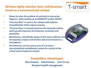 Wireless highly selective lactic acid biosensor 
based on a nanostructured catalyst 
 Allows to solve the problem of untimely or inaccurate 
diagnosis often leading up to DISABILITY and/or DEATH; 
 "Prussian Blue“ is used as the catalyst with polymer 
immobilization of the organic enzyme; 
 “Prussian Blue” is nanostructred on the electrode surface, 
which greatly improves the biosensor sensitivity and 
selectivity; 
 Mechatronic, microfluidic design of the sweat collector with 
micropumps analysis and wireless data transmission to a 
smartphone; 
 The biosensor can be used as part of a at-home 
musculoskeletal rehabilitation system for control of the 
critical levels of physical activity. 
Competitive Advantages: 
Non-invasive Autonomous Ease to use 
Personal health management 
 