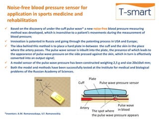 Noise-free blood pressure sensor for 
application in sports medicine and 
rehabilitation 
 Based on the discovery of under the cuff pulse wave* a new noise-free blood pressure measuring 
method was developed, which is insensitive to a patient’s movements during the measurement of 
blood pressure; 
 Innovation is patented in Russia and going through the patenting process in USA and Europe; 
 The idea behind this method is to place a hard plate in-between the cuff and the skin in the place 
where the artery passes. The pulse wave sensor is inbuilt into the plate, the presence of which leads to 
the appearance of pulse wave pressure on the side pressed against the skin, which in turn is effectively 
converted into an output signal; 
 A model sensor of the pulse wave pressure has been constructed weighing 2,5 g and size 20х10х4 mm; 
 Both the model and methods have been successfully tested at the Institute for medical and biological 
problems of the Russian Academy of Sciences. 
*Inventors: А.М. Romanovskaya, V.F. Romanovskiy 
Plate 
Artery 
Pulse wave pressure sensor 
Pulse wave 
The spot where in blood 
the pulse wave pressure appears 
Cuff 
 