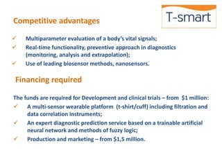 Competitive advantages 
 Multiparameter evaluation of a body’s vital signals; 
 Real-time functionality, preventive approach in diagnostics 
(monitoring, analysis and extrapolation); 
 Use of leading biosensor methods, nanosensors. 
Financing required 
The funds are required for Development and clinical trials – from $1 million: 
 A multi-sensor wearable platform (t-shirt/cuff) including filtration and 
data correlation instruments; 
 An expert diagnostic prediction service based on a trainable artificial 
neural network and methods of fuzzy logic; 
 Production and marketing – from $1,5 million. 
