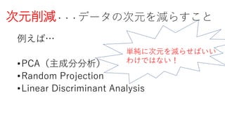 次元削減・・・データの次元を減らすこと
例えば…
•PCA（主成分分析）
•Random Projection
•Linear Discriminant Analysis
単純に次元を減らせばいい
わけではない！
 