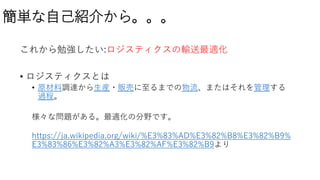 簡単な自己紹介から。。。
これから勉強したい:ロジスティクスの輸送最適化
• ロジスティクスとは
• 原材料調達から生産・販売に至るまでの物流、またはそれを管理する
過程。
様々な問題がある。最適化の分野です。
https://ja.wikipedia.org/wiki/%E3%83%AD%E3%82%B8%E3%82%B9%
E3%83%86%E3%82%A3%E3%82%AF%E3%82%B9より
 