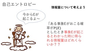 自己エントロピー
情報量について考えよう
「ある事象Eがおこる確
率が𝑃(𝐸)
としたとき事象Eが起こ
るとわかった時に得ら
れる情報量はどれくら
いか？？
今からEが
起こるよ～
 