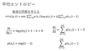 平均エントロピー
min𝐿 𝑝, 𝜆 = 𝑚𝑖𝑛 𝑖=1
𝑛
𝑝 𝑥_𝑖 𝑙𝑜𝑔 𝑝(𝑥_𝑖) + 𝜆( 𝑖=1
𝑛
𝑝 𝑥_𝑖 − 1)
最適化問題を考える
𝜕𝐿
𝜕𝜆
=
𝑖=1
𝑛
𝑝 𝑥_𝑖 − 1 = 0𝜕𝐿
𝜕𝑝_𝑖
= log 𝑝 𝑥𝑖 + 1 − λ = 0
𝑝 𝑥𝑖 = exp(𝜆 − 1)
𝑖=1
𝑛
𝑝 𝑥_𝑖 = 1
 