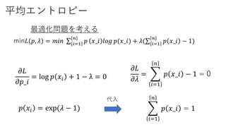 平均エントロピー
min𝐿 𝑝, 𝜆 = 𝑚𝑖𝑛 𝑖=1
𝑛
𝑝 𝑥_𝑖 𝑙𝑜𝑔 𝑝(𝑥_𝑖) + 𝜆( 𝑖=1
𝑛
𝑝 𝑥_𝑖 − 1)
最適化問題を考える
𝜕𝐿
𝜕𝜆
=
𝑖=1
𝑛
𝑝 𝑥_𝑖 − 1 = 0𝜕𝐿
𝜕𝑝_𝑖
= log 𝑝 𝑥𝑖 + 1 − λ = 0
𝑝 𝑥𝑖 = exp(𝜆 − 1)
𝑖=1
𝑛
𝑝 𝑥_𝑖 = 1
代入
 