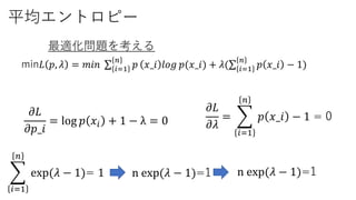 平均エントロピー
min𝐿 𝑝, 𝜆 = 𝑚𝑖𝑛 𝑖=1
𝑛
𝑝 𝑥_𝑖 𝑙𝑜𝑔 𝑝(𝑥_𝑖) + 𝜆( 𝑖=1
𝑛
𝑝 𝑥_𝑖 − 1)
最適化問題を考える
𝜕𝐿
𝜕𝜆
=
𝑖=1
𝑛
𝑝 𝑥_𝑖 − 1 = 0𝜕𝐿
𝜕𝑝_𝑖
= log 𝑝 𝑥𝑖 + 1 − λ = 0
𝑖=1
𝑛
exp(𝜆 − 1)= 1 n exp(𝜆 − 1)=1 n exp(𝜆 − 1)=1
 