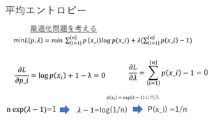 平均エントロピー
min𝐿 𝑝, 𝜆 = 𝑚𝑖𝑛 𝑖=1
𝑛
𝑝 𝑥_𝑖 𝑙𝑜𝑔 𝑝(𝑥_𝑖) + 𝜆( 𝑖=1
𝑛
𝑝 𝑥_𝑖 − 1)
最適化問題を考える
𝜕𝐿
𝜕𝜆
=
𝑖=1
𝑛
𝑝 𝑥_𝑖 − 1 = 0𝜕𝐿
𝜕𝑝_𝑖
= log 𝑝 𝑥𝑖 + 1 − λ = 0
n exp(𝜆 − 1)=1 P(x_i) =1/n
𝑝 𝑥𝑖 = exp 𝜆 − 1 に代入
𝜆 − 1=log(1/n)
 