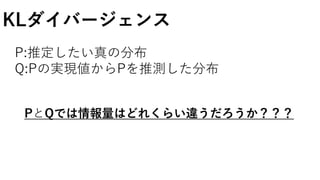 KLダイバージェンス
P:推定したい真の分布
Q:Pの実現値からPを推測した分布
PとQでは情報量はどれくらい違うだろうか？？？
 