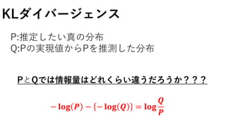 KLダイバージェンス
P:推定したい真の分布
Q:Pの実現値からPを推測した分布
PとQでは情報量はどれくらい違うだろうか？？？
− 𝐥𝐨𝐠 𝑷 − − 𝐥𝐨𝐠 𝑸 = 𝐥𝐨𝐠
𝑸
𝑷
 