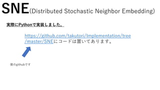 SNE(Distributed Stochastic Neighbor Embedding)
実際にPythonで実装しました。
https://github.com/takutori/Implementation/tree
/master/SNEにコードは置いてあります。
僕のgithubです
 