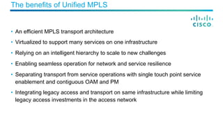 The benefits of Unified MPLS
•  An efficient MPLS transport architecture
•  Virtualized to support many services on one infrastructure
•  Relying on an intelligent hierarchy to scale to new challenges
•  Enabling seamless operation for network and service resilience
•  Separating transport from service operations with single touch point service
enablement and contiguous OAM and PM
•  Integrating legacy access and transport on same infrastructure while limiting
legacy access investments in the access network
 