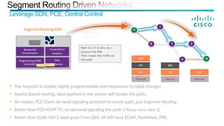 Leverage SDN, PCE, Central Control
•  The	
  network	
  is	
  simple,	
  highly	
  programmable	
  and	
  responsive	
  to	
  rapid	
  changes	
  
•  Source	
  Based	
  rou;ng,	
  label	
  pushed	
  in	
  the	
  source	
  will	
  decide	
  the	
  path.	
  
•  On	
  router,	
  PCE	
  Client	
  no	
  need	
  signaling	
  protocol	
  to	
  create	
  path,	
  just	
  Segment	
  Rou;ng.	
  
•  BeCer	
  than	
  PCE+RSVP-­‐TP,	
  on-­‐demand	
  signaling	
  the	
  path.	
  (*Please	
  check	
  slides	
  3)	
  
•  BeCer	
  than	
  Sta;c	
  MPLS	
  label	
  push	
  from	
  SDN,	
  SR	
  s;ll	
  have	
  ECMP,	
  Resilience,	
  FRR.	
  
 