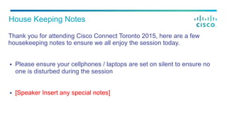 Thank you for attending Cisco Connect Toronto 2015, here are a few
housekeeping notes to ensure we all enjoy the session today.
§  Please ensure your cellphones / laptops are set on silent to ensure no
one is disturbed during the session
§  [Speaker Insert any special notes]
House Keeping Notes
 