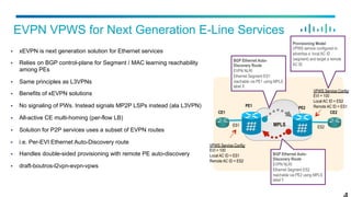 §  xEVPN is next generation solution for Ethernet services
§  Relies on BGP control-plane for Segment / MAC learning reachability
among PEs
§  Same principles as L3VPNs
§  Benefits of xEVPN solutions
§  No signaling of PWs. Instead signals MP2P LSPs instead (ala L3VPN)
§  All-active CE multi-homing (per-flow LB)
§  Solution for P2P services uses a subset of EVPN routes
§  i.e. Per-EVI Ethernet Auto-Discovery route
§  Handles double-sided provisioning with remote PE auto-discovery
§  draft-boutros-l2vpn-evpn-vpws
EVPN VPWS for Next Generation E-Line Services
MPLS
PE1
CE1
PE2
CE2
ES1 ES2
VPWS Service Config:
EVI = 100
Local AC ID = ES1
Remote AC ID = ES2
VPWS Service Config:
EVI = 100
Local AC ID = ES2
Remote AC ID = ES1
BGP Ethernet Auto-
Discovery Route
EVPN NLRI
Ethernet Segment ES1
reachable via PE1 using MPLS
label X
BGP Ethernet Auto-
Discovery Route
EVPN NLRI
Ethernet Segment ES2
reachable via PE2 using MPLS
label Y
Provisioning Model
VPWS service configured to
advertise a local AC ID
(segment) and target a remote
AC ID
 