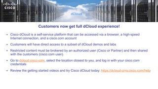 §  Cisco dCloud is a self-service platform that can be accessed via a browser, a high-speed
Internet connection, and a cisco.com account
§  Customers will have direct access to a subset of dCloud demos and labs
§  Restricted content must be brokered by an authorized user (Cisco or Partner) and then shared
with the customers (cisco.com user).
§  Go to dcloud.cisco.com, select the location closest to you, and log in with your cisco.com
credentials
§  Review the getting started videos and try Cisco dCloud today: https://dcloud-cms.cisco.com/help
dCloud
Customers now get full dCloud experience!
 