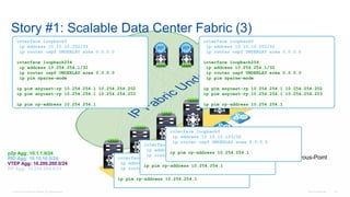 © 2016 Cisco and/or its affiliates. All rights reserved. Cisco Confidential 118
Story #1: Scalable Data Center Fabric (3)
Rendezvous-PointRP
RP RP
interface loopback0
ip address 10.10.10.202/32
ip router ospf UNDERLAY area 0.0.0.0
interface loopback254
ip address 10.254.254.1/32
ip router ospf UNDERLAY area 0.0.0.0
ip pim sparse-mode
ip pim anycast-rp 10.254.254.1 10.254.254.202
ip pim anycast-rp 10.254.254.1 10.254.254.203
ip pim rp-address 10.254.254.1
interface loopback0
ip address 10.10.10.203/32
ip router ospf UNDERLAY area 0.0.0.0
interface loopback254
ip address 10.254.254.1/32
ip router ospf UNDERLAY area 0.0.0.0
ip pim sparse-mode
ip pim anycast-rp 10.254.254.1 10.254.254.202
ip pim anycast-rp 10.254.254.1 10.254.254.203
ip pim rp-address 10.254.254.1
interface loopback0
ip address 10.10.10.101/32
ip router ospf UNDERLAY area 0.0.0.0
ip pim rp-address 10.254.254.1
interface loopback0
ip address 10.10.10.102/32
ip router ospf UNDERLAY area 0.0.0.0
ip pim rp-address 10.254.254.1
interface loopback0
ip address 10.10.10.103/32
ip router ospf UNDERLAY area 0.0.0.0
ip pim rp-address 10.254.254.1p2p Agg: 10.1.1.0/24
RID Agg: 10.10.10.0/24
VTEP Agg: 10.200.200.0/24
RP Agg: 10.254.254.0/24
 