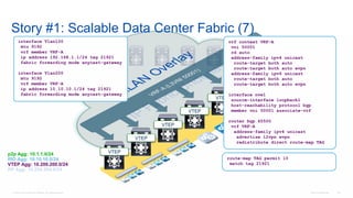 © 2016 Cisco and/or its affiliates. All rights reserved. Cisco Confidential 122
Story #1: Scalable Data Center Fabric (7)
VTEP
VTEP
VTEP
VTEP
VTEP
VTEP
vrf context VRF-A
vni 50001
rd auto
address-family ipv4 unicast
route-target both auto
route-target both auto evpn
address-family ipv6 unicast
route-target both auto
route-target both auto evpn
interface nve1
source-interface loopback1
host-reachability protocol bgp
member vni 50001 associate-vrf
router bgp 65500
vrf VRF-A
address-family ipv4 unicast
advertise l2vpn evpn
redistribute direct route-map TAG
p2p Agg: 10.1.1.0/24
RID Agg: 10.10.10.0/24
VTEP Agg: 10.200.200.0/24
RP Agg: 10.254.254.0/24
interface Vlan100
mtu 9192
vrf member VRF-A
ip address 192.168.1.1/24 tag 21921
fabric forwarding mode anycast-gateway
interface Vlan200
mtu 9192
vrf member VRF-A
ip address 10.10.10.1/24 tag 21921
fabric forwarding mode anycast-gateway
route-map TAG permit 10
match tag 21921
 
