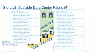 © 2016 Cisco and/or its affiliates. All rights reserved. Cisco Confidential 128
Story #2: Scalable Data Center Fabric (4)
p2p Agg: 10.1.1.0/24
RID Agg: 10.10.10.0/24
VTEP Agg: 10.200.200.0/24
RP Agg: 10.254.254.0/24
VTEP
VTEP
VTEP
VTEP
VTEP
VTEP
router bgp 65500
router-id 10.10.10.203
address-family l2vpn evpn
nexthop route-map NHUNCH
retain route-target all
neighbor 10.10.10.101 remote-as 65501
update-source loopback0
address-family l2vpn evpn
send-community both
disable-connected-check
route-map NHUNCH out
neighbor 10.10.10.102 remote-as 65502
update-source loopback0
address-family l2vpn evpn
send-community both
disable-connected-check
route-map NHUNCH out
neighbor 10.10.10.103 remote-as 65503
update-source loopback0
address-family l2vpn evpn
send-community both
disable-connected-check
route-map NHUNCH out
router bgp 65500
router-id 10.10.10.202
address-family l2vpn evpn
nexthop route-map NHUNCH
retain route-target all
neighbor 10.10.10.101 remote-as 65501
update-source loopback0
address-family l2vpn evpn
send-community both
disable-connected-check
route-map NHUNCH out
neighbor 10.10.10.102 remote-as 65502
update-source loopback0
address-family l2vpn evpn
send-community both
disable-connected-check
route-map NHUNCH out
neighbor 10.10.10.103 remote-as 65503
update-source loopback0
address-family l2vpn evpn
send-community both
disable-connected-check
route-map NHUNCH out
route-map NHUNCH permit 10
set ip next-hop unchanged
 