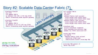 © 2016 Cisco and/or its affiliates. All rights reserved. Cisco Confidential 131
Story #2: Scalable Data Center Fabric (7)
VTEP
VTEP
VTEP
VTEP
VTEP
VTEP
vrf context VRF-A
vni 50001
rd auto
address-family ipv4 unicast
route-target both 65500:50001
route-target both 65500:50001 evpn
address-family ipv6 unicast
route-target both 65500:50001
route-target both 65500:50001 evpn
interface nve1
source-interface loopback1
host-reachability protocol bgp
member vni 50001 associate-vrf
router bgp 655xx
vrf VRF-A
address-family ipv4 unicast
advertise l2vpn evpn
redistribute direct route-map TAG
p2p Agg: 10.1.1.0/24
RID Agg: 10.10.10.0/24
VTEP Agg: 10.200.200.0/24
RP Agg: 10.254.254.0/24
interface Vlan100
mtu 9192
vrf member VRF-A
ip address 192.168.1.1/24 tag 21921
fabric forwarding mode anycast-gateway
interface Vlan200
mtu 9192
vrf member VRF-A
ip address 10.10.10.1/24 tag 21921
fabric forwarding mode anycast-gateway
route-map TAG permit 10
match tag 21921
 