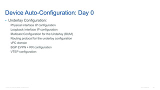 © 2016 Cisco and/or its affiliates. All rights reserved. Cisco Confidential 146
Device Auto-Configuration: Day 0
• Underlay Configuration:
Physical interface IP configuration
Loopback interface IP configuration
Multicast Configuration for the Underlay (BUM)
Routing protocol for the underlay configuration
vPC domain
BGP EVPN + RR configuration
VTEP configuration
 
