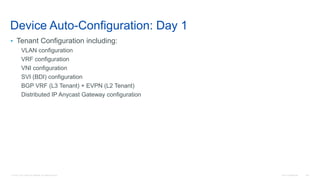 © 2016 Cisco and/or its affiliates. All rights reserved. Cisco Confidential 148
Device Auto-Configuration: Day 1
• Tenant Configuration including:
VLAN configuration
VRF configuration
VNI configuration
SVI (BDI) configuration
BGP VRF (L3 Tenant) + EVPN (L2 Tenant)
Distributed IP Anycast Gateway configuration
 