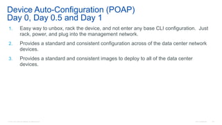 © 2016 Cisco and/or its affiliates. All rights reserved. Cisco Confidential 149
Device Auto-Configuration (POAP)
Day 0, Day 0.5 and Day 1
1. Easy way to unbox, rack the device, and not enter any base CLI configuration. Just
rack, power, and plug into the management network.
2. Provides a standard and consistent configuration across of the data center network
devices.
3. Provides a standard and consistent images to deploy to all of the data center
devices.
 