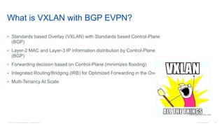 © 2016 Cisco and/or its affiliates. All rights reserved. Cisco Confidential 26
What is VXLAN with BGP EVPN?
• Standards based Overlay (VXLAN) with Standards based Control-Plane
(BGP)
• Layer-2 MAC and Layer-3 IP information distribution by Control-Plane
(BGP)
• Forwarding decision based on Control-Plane (minimizes flooding)
• Integrated Routing/Bridging (IRB) for Optimized Forwarding in the Overlay
• Multi-Tenancy At Scale
 