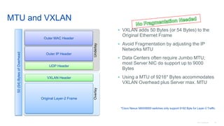 © 2016 Cisco and/or its affiliates. All rights reserved. Cisco Confidential 35
MTU and VXLAN
• VXLAN adds 50 Bytes (or 54 Bytes) to the
Original Ethernet Frame
• Avoid Fragmentation by adjusting the IP
Networks MTU
• Data Centers often require Jumbo MTU;
most Server NIC do support up to 9000
Bytes
• Using a MTU of 9216* Bytes accommodates
VXLAN Overhead plus Server max. MTU
Underlay
Outer IP Header
Outer MAC Header
UDP Header
VXLAN Header
Original Layer-2 Frame
Overlay
50(54)BytesofOverhead
*Cisco Nexus 5600/6000 switches only support 9192 Byte for Layer-3 Traffic
 