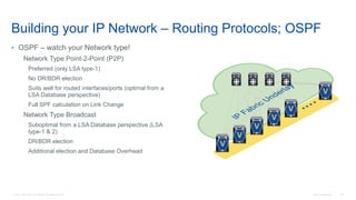 © 2016 Cisco and/or its affiliates. All rights reserved. Cisco Confidential 40
Building your IP Network – Routing Protocols; OSPF
• OSPF – watch your Network type!
Network Type Point-2-Point (P2P)
Preferred (only LSA type-1)
No DR/BDR election
Suits well for routed interfaces/ports (optimal from a
LSA Database perspective)
Full SPF calculation on Link Change
Network Type Broadcast
Suboptimal from a LSA Database perspective (LSA
type-1 & 2)
DR/BDR election
Additional election and Database Overhead
V
V
V
V
V
V
 