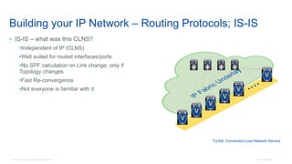 © 2016 Cisco and/or its affiliates. All rights reserved. Cisco Confidential 41
Building your IP Network – Routing Protocols; IS-IS
• IS-IS – what was this CLNS?
•Independent of IP (CLNS)
•Well suited for routed interfaces/ports
•No SPF calculation on Link change; only if
Topology changes
•Fast Re-convergence
•Not everyone is familiar with it
*CLNS: Connection-Less Network Service
V
V
V
V
V
V
 