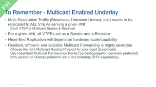 © 2016 Cisco and/or its affiliates. All rights reserved. Cisco Confidential 48
To Remember - Multicast Enabled Underlay
• Multi-Destination Traffic (Broadcast, Unknown Unicast, etc.) needs to be
replicated to ALL VTEPs serving a given VNI
Each VTEP is Multicast Source & Receiver
• For a given VNI, all VTEPs act as a Sender and a Receiver
• Head-End Replication will depend on hardware scale/capability
• Resilient, efficient, and scalable Multicast Forwarding is highly desirable
Choose the right Multicast Routing Protocol for your need (type/mode)
Use redundant Multicast Rendezvous Points (Spine/Aggregation generally preferred)
99% percent of Overlay problems are in the Underlay (OTV experience)
 