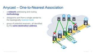 © 2016 Cisco and/or its affiliates. All rights reserved. Cisco Confidential 73
Anycast – One-to-Nearest Association
• a network addressing and routing
methodology
• datagrams sent from a single sender to
the topologically nearest node
• group of potential receivers, all identified
by the same destination address
RR RR
✔
✖
✖
✔
 