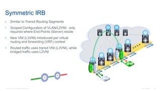 © 2016 Cisco and/or its affiliates. All rights reserved. Cisco Confidential 83
Symmetric IRB
• Similar to Transit Routing Segments
• Scoped Configuration of VLAN/L2VNI; only
required where End-Points (Server) reside
• New VNI (L3VNI) introduced per virtual
routing and forwarding (VRF) context
• Routed traffic uses transit VNI (L3VNI), while
bridged traffic uses L2VNI
RR RR
SVI200
SVI300
SVI300
SVI200
 