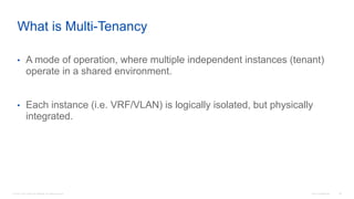 © 2016 Cisco and/or its affiliates. All rights reserved. Cisco Confidential 88
• A mode of operation, where multiple independent instances (tenant)
operate in a shared environment.
• Each instance (i.e. VRF/VLAN) is logically isolated, but physically
integrated.
What is Multi-Tenancy
 
