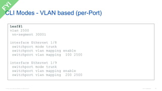 © 2016 Cisco and/or its affiliates. All rights reserved. Cisco Confidential 98
CLI Modes - VLAN based (per-Port)
Leaf#1
vlan 2500
vn-segment 30001
interface Ethernet 1/8
switchport mode trunk
switchport vlan mapping enable
switchport vlan mapping 100 2500
interface Ethernet 1/9
switchport mode trunk
switchport vlan mapping enable
switchport vlan mapping 200 2500
 