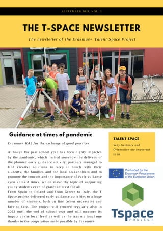 THE T-SPACE NEWSLETTER
The newsletter of the Erasmus+ Talent Space Project
SEPTEMBER 2021, VOL. 2
Although the past school year has been highly impacted
by the pandemic, which limited somehow the delivery of
the planned early guidance activity, partners managed to
find creative solutions to keep in touch with their
students, the families and the local stakeholders and to
promote the concept and the importance of early guidance
even at hard times, which make the topic of supporting
young students even of grater interest for all.
From Spain to Poland and from Greece to Italy, the T
Space project delivered early guidance activities to a huge
number of students, both on line (when necessary) and
face to face. The project will proceed regularly also in
2022 until the end of school year and will measure its
impact at the local level as well as the transnational one
thanks to the cooperation made possible by Erasmus+
Guidance at times of pandemic
Erasmus+ KA2 for the exchange of good practices
Why Guidance and
Orientation are important
to us
TALENT SPACE
 