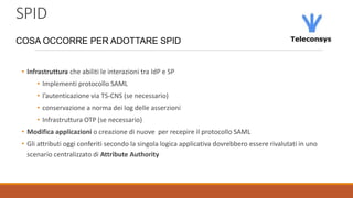SPID
COSA OCCORRE PER ADOTTARE SPID
• Infrastruttura che abiliti le interazioni tra IdP e SP
• Implementi protocollo SAML
• l’autenticazione via TS-CNS (se necessario)
• conservazione a norma dei log delle asserzioni
• Infrastruttura OTP (se necessario)
• Modifica applicazioni o creazione di nuove per recepire il protocollo SAML
• Gli attributi oggi conferiti secondo la singola logica applicativa dovrebbero essere rivalutati in uno
scenario centralizzato di Attribute Authority
 