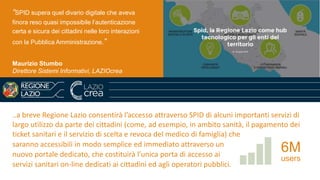 ..a breve Regione Lazio consentirà l’accesso attraverso SPID di alcuni importanti servizi di
largo utilizzo da parte dei cittadini (come, ad esempio, in ambito sanità, il pagamento dei
ticket sanitari e il servizio di scelta e revoca del medico di famiglia) che
saranno accessibili in modo semplice ed immediato attraverso un
nuovo portale dedicato, che costituirà l’unica porta di accesso ai
servizi sanitari on-line dedicati ai cittadini ed agli operatori pubblici.
6M
users
“SPID supera quel divario digitale che aveva
finora reso quasi impossibile l’autenticazione
certa e sicura dei cittadini nelle loro interazioni
con la Pubblica Amministrazione.”
Maurizio Stumbo
Direttore Sistemi Informativi, LAZIOcrea
 