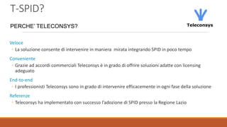 T-SPID?
Veloce
◦ La soluzione consente di intervenire in maniera mirata integrando SPID in poco tempo
Conveniente
◦ Grazie ad accordi commerciali Teleconsys è in grado di offrire soluzioni adatte con licensing
adeguato
End-to-end
◦ I professionisti Teleconsys sono in grado di intervenire efficacemente in ogni fase della soluzione
Referenze
◦ Teleconsys ha implementato con successo l’adozione di SPID presso la Regione Lazio
PERCHE’ TELECONSYS?
 