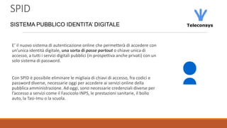SPID
SISTEMA PUBBLICO IDENTITA’ DIGITALE
E’ il nuovo sistema di autenticazione online che permetterà di accedere con
un’unica identità digitale, una sorta di passe partout o chiave unica di
accesso, a tutti i servizi digitali pubblici (in prospettiva anche privati) con un
solo sistema di password.
Con SPID è possibile eliminare le migliaia di chiavi di accesso, fra codici e
password diverse, necessarie oggi per accedere ai servizi online della
pubblica amministrazione. Ad oggi, sono necessarie credenziali diverse per
l’accesso a servizi come il Fascicolo INPS, le prestazioni sanitarie, il bollo
auto, la Tasi-Imu o la scuola.
 