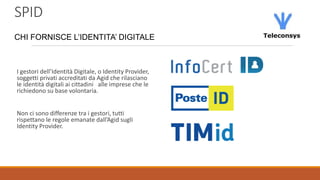 SPID
CHI FORNISCE L’IDENTITA’ DIGITALE
I gestori dell’Identità Digitale, o Identity Provider,
soggetti privati accreditati da Agid che rilasciano
le identità digitali ai cittadini alle imprese che le
richiedono su base volontaria.
Non ci sono differenze tra i gestori, tutti
rispettano le regole emanate dall’Agid sugli
Identity Provider.
 