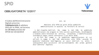 SPID
OBBLIGATORIETA’ 12/2017
Il Codice dell’Amministrazione
Digitale prescrive
l’obbligatorietà di adottare
SPID per le PPAA, nel termine
dei 24 mesi previsto dal
DPCM del 24/10/2014
 