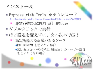 インストール
Express with Tools をダウンロード
 http://www.microsoft.com/ja-jp/download/details.aspx?id=29062

     JPNx86SQLEXPRWT_x86_JPN.exe
ダブルクリックで実行
特に設定を変えずに、次へ次へでOK！
     設定を変える必要があるケース
       FILESTREAM を使いたい場合
       SQL Server への接続に Windows のユーザー認証
       を使いたくない場合
 