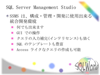 SQL Server Management Studio
 SSMS は、構成・管理・開発に使用出来る
 統合開発環境
    何でも出来ます
    GUI での操作
    クエリの入力補完(インテリセンス)も効く
    SQL のテンプレートも豊富
    Access ライクなクエリの作成も可能
 