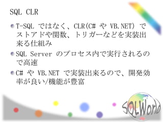 SQL CLR
 T-SQL ではなく、CLR(C# や VB.NET) で
 ストアドや関数、トリガーなどを実装出
 来る仕組み
 SQL Server のプロセス内で実行されるの
 で高速
 C# や VB.NET で実装出来るので、開発効
 率が良い/機能が豊富
 