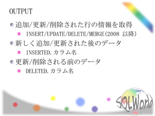 OUTPUT
 追加/更新/削除された行の情報を取得
    INSERT/UPDATE/DELETE/MERGE(2008 以降)
 新しく追加/更新された後のデータ
    INSERTED.カラム名
 更新/削除される前のデータ
    DELETED.カラム名
 